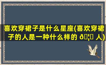 喜欢穿裙子是什么星座(喜欢穿裙子的人是一种什么样的 🦁 人)